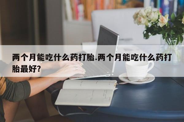 哪里可以私下卖到打胎药两个月能吃什么药打胎.两个月能吃什么药打胎最好？