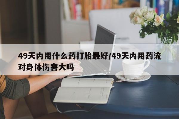 哪里可以私下卖到打胎药49天内用什么药打胎最好/49天内用药流对身体伤害大吗