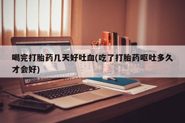 哪里可以私下卖到打胎药喝完打胎药几天好吐血(吃了打胎药呕吐多久才会好)