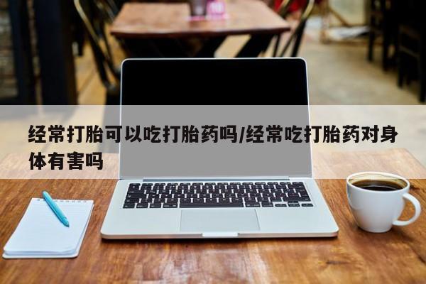 哪里可以私下卖到打胎药经常打胎可以吃打胎药吗/经常吃打胎药对身体有害吗