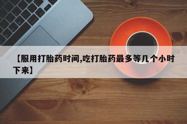 哪里可以私下卖到打胎药【服用打胎药时间,吃打胎药最多等几个小时下来】