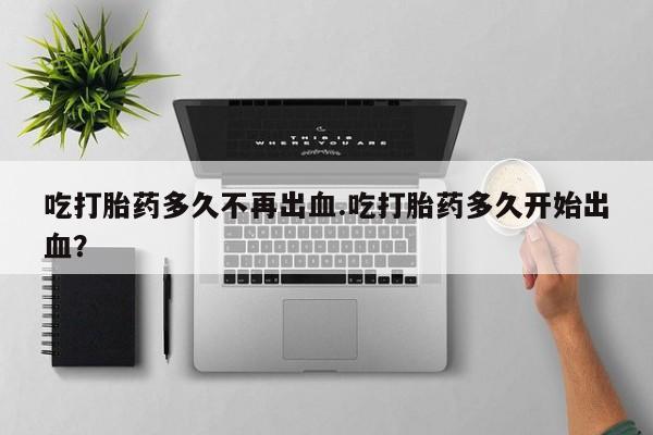 哪里可以私下卖到打胎药吃打胎药多久不再出血.吃打胎药多久开始出血？