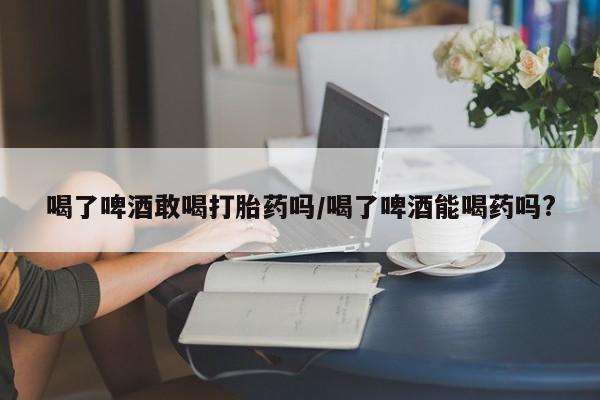 哪里可以私下卖到打胎药喝了啤酒敢喝打胎药吗/喝了啤酒能喝药吗?