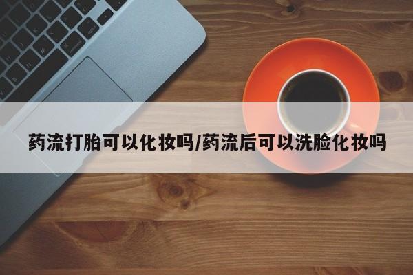 哪里可以私下卖到打胎药药流打胎可以化妆吗/药流后可以洗脸化妆吗