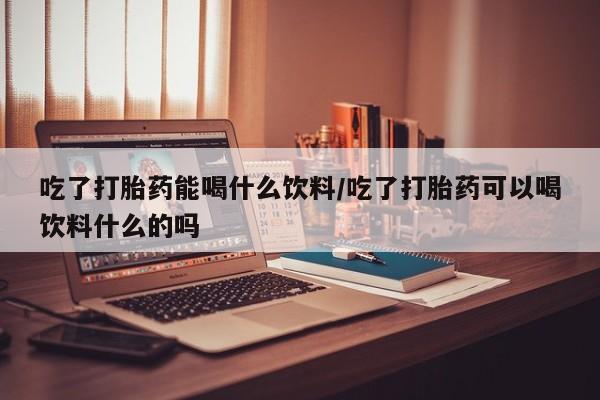 哪里可以私下卖到打胎药吃了打胎药能喝什么饮料/吃了打胎药可以喝饮料什么的吗
