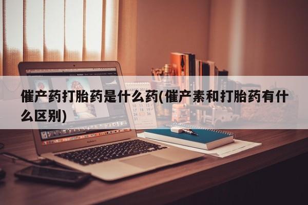 哪里可以私下卖到打胎药催产药打胎药是什么药(催产素和打胎药有什么区别)