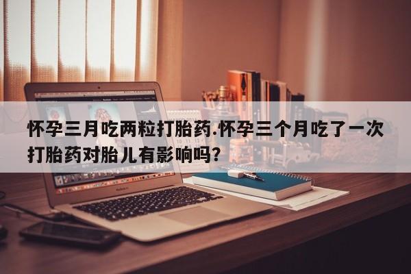 哪里可以私下卖到打胎药怀孕三月吃两粒打胎药.怀孕三个月吃了一次打胎药对胎儿有影响吗？