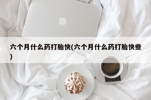 哪里可以私下卖到打胎药六个月什么药打胎快(六个月什么药打胎快些)