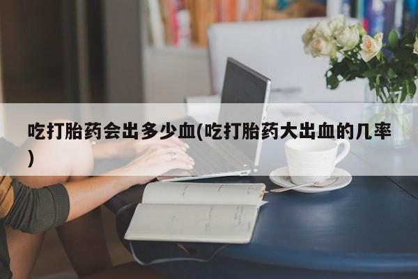 哪里可以私下卖到打胎药吃打胎药会出多少血(吃打胎药大出血的几率)