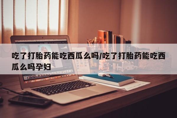 哪里可以私下卖到打胎药吃了打胎药能吃西瓜么吗/吃了打胎药能吃西瓜么吗孕妇