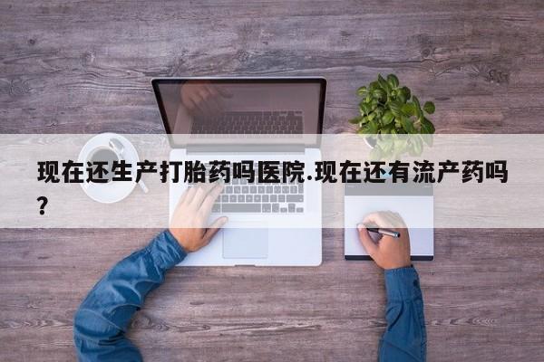 哪里可以私下卖到打胎药现在还生产打胎药吗医院.现在还有流产药吗？