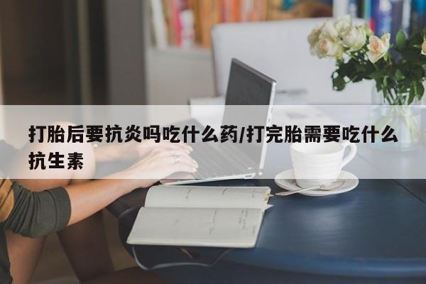 哪里可以私下卖到打胎药打胎后要抗炎吗吃什么药/打完胎需要吃什么抗生素