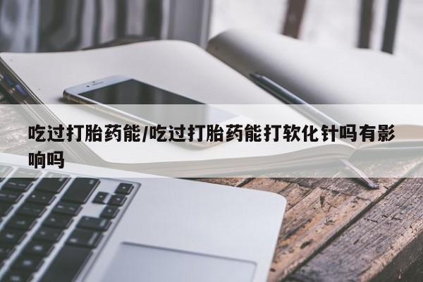 哪里可以私下卖到打胎药吃过打胎药能/吃过打胎药能打软化针吗有影响吗