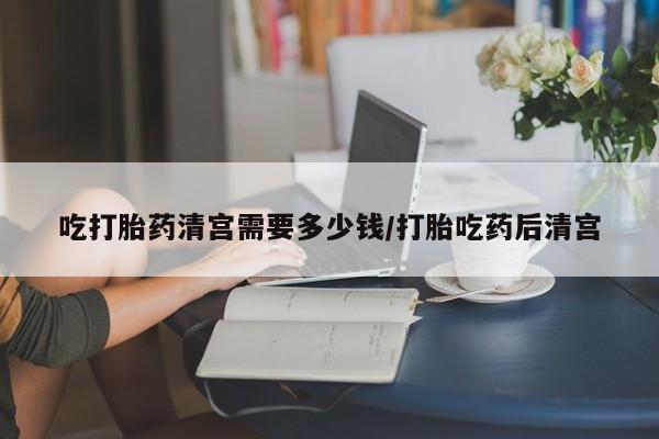 哪里可以私下卖到打胎药吃打胎药清宫需要多少钱/打胎吃药后清宫