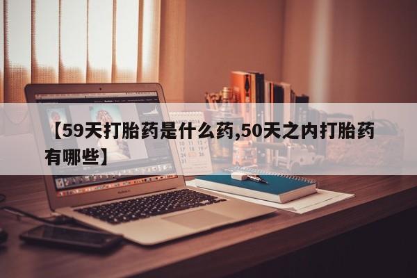 哪里可以私下卖到打胎药【59天打胎药是什么药,50天之内打胎药有哪些】