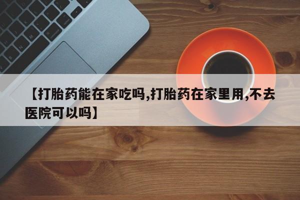 哪里可以私下卖到打胎药【打胎药能在家吃吗,打胎药在家里用,不去医院可以吗】