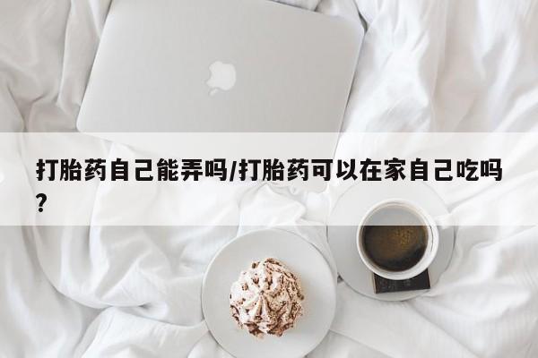 哪里可以私下卖到打胎药打胎药自己能弄吗/打胎药可以在家自己吃吗?