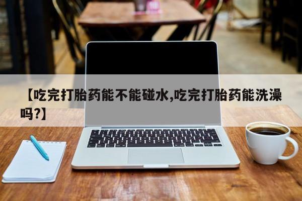 哪里可以私下卖到打胎药【吃完打胎药能不能碰水,吃完打胎药能洗澡吗?】