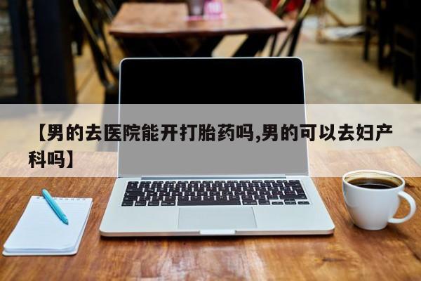 哪里可以私下卖到打胎药【男的去医院能开打胎药吗,男的可以去妇产科吗】