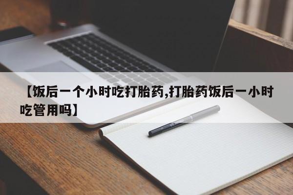 哪里可以私下卖到打胎药【饭后一个小时吃打胎药,打胎药饭后一小时吃管用吗】