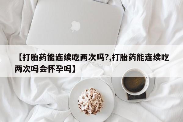 哪里可以私下卖到打胎药【打胎药能连续吃两次吗?,打胎药能连续吃两次吗会怀孕吗】