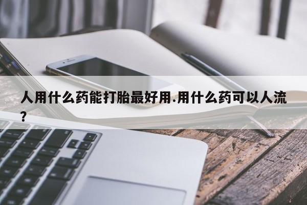 哪里可以私下卖到打胎药人用什么药能打胎最好用.用什么药可以人流？
