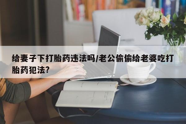 哪里可以私下卖到打胎药给妻子下打胎药违法吗/老公偷偷给老婆吃打胎药犯法?