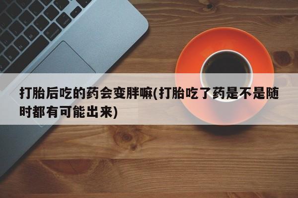 哪里可以私下卖到打胎药打胎后吃的药会变胖嘛(打胎吃了药是不是随时都有可能出来)