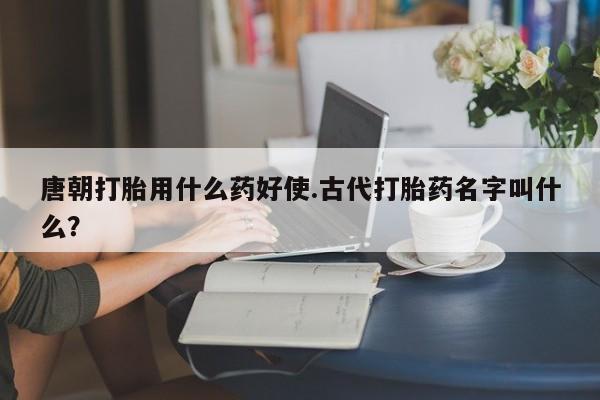 哪里可以私下卖到打胎药唐朝打胎用什么药好使.古代打胎药名字叫什么？