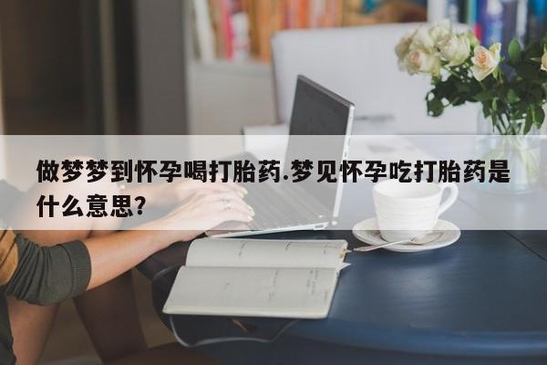 哪里可以私下卖到打胎药做梦梦到怀孕喝打胎药.梦见怀孕吃打胎药是什么意思？