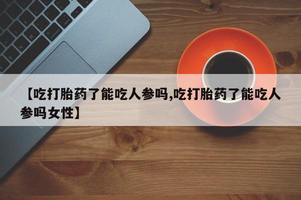哪里可以私下卖到打胎药【吃打胎药了能吃人参吗,吃打胎药了能吃人参吗女性】