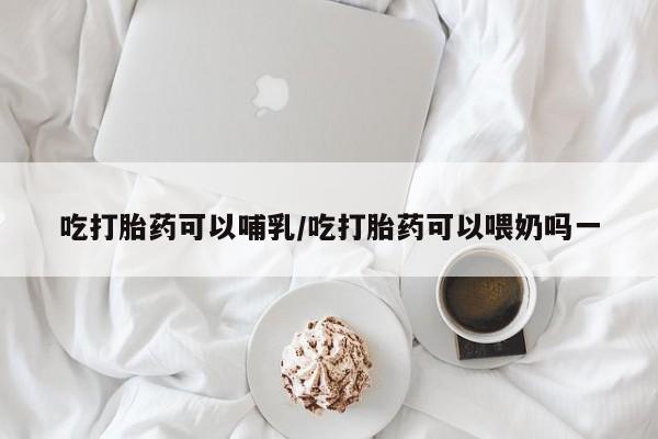 哪里可以私下卖到打胎药吃打胎药可以哺乳/吃打胎药可以喂奶吗一