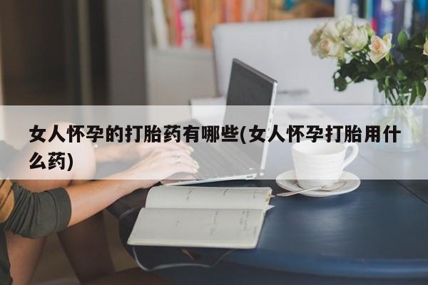 哪里可以私下卖到打胎药女人怀孕的打胎药有哪些(女人怀孕打胎用什么药)