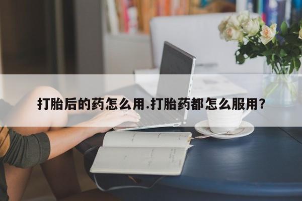 哪里可以私下卖到打胎药打胎后的药怎么用.打胎药都怎么服用?