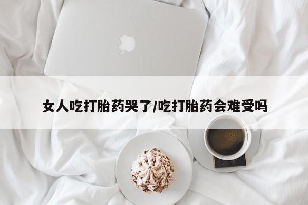 哪里可以私下卖到打胎药女人吃打胎药哭了/吃打胎药会难受吗